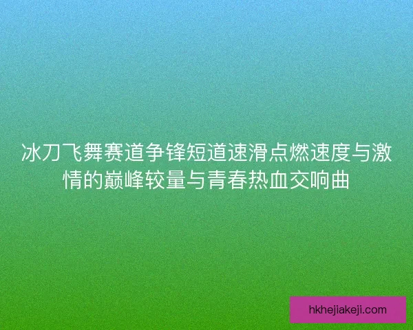 冰刀飞舞赛道争锋短道速滑点燃速度与激情的巅峰较量与青春热血交响曲