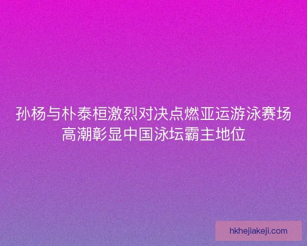 孙杨与朴泰桓激烈对决点燃亚运游泳赛场高潮彰显中国泳坛霸主地位