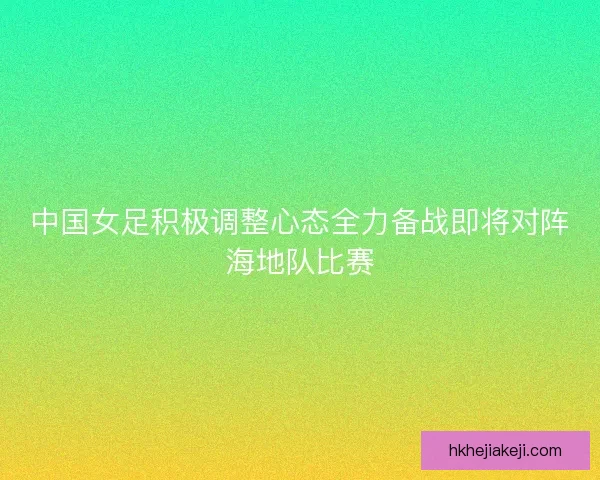中国女足积极调整心态全力备战即将对阵海地队比赛