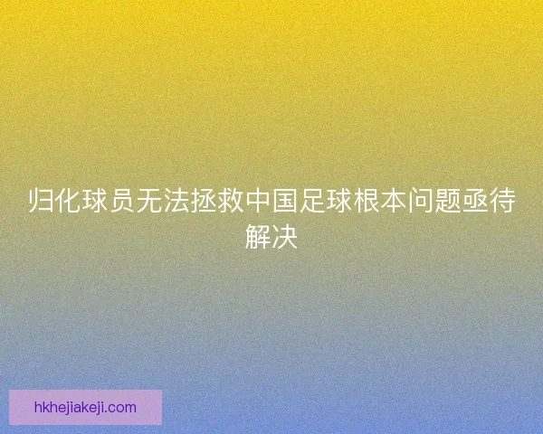归化球员无法拯救中国足球根本问题亟待解决