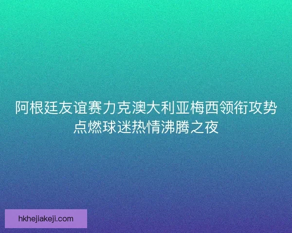 阿根廷友谊赛力克澳大利亚梅西领衔攻势点燃球迷热情沸腾之夜