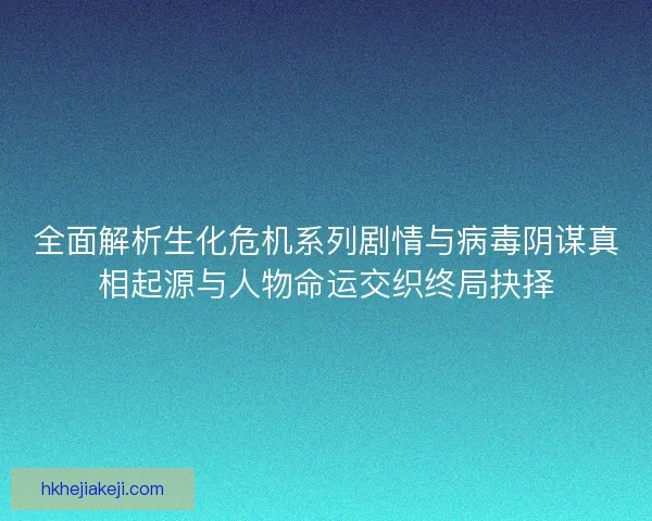 全面解析生化危机系列剧情与病毒阴谋真相起源与人物命运交织终局抉择