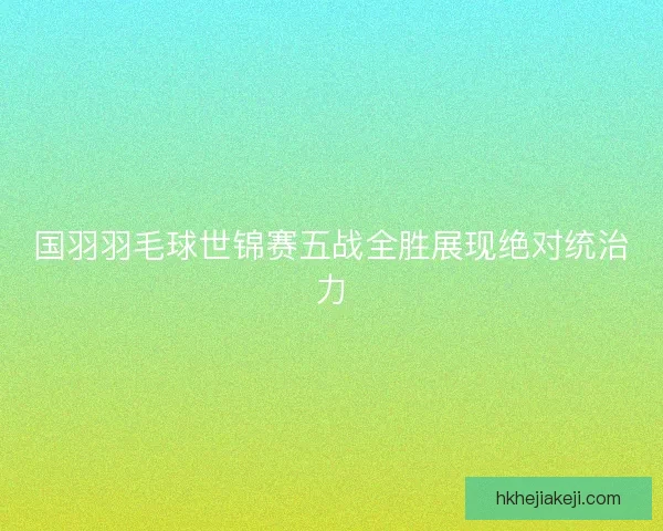 国羽羽毛球世锦赛五战全胜展现绝对统治力